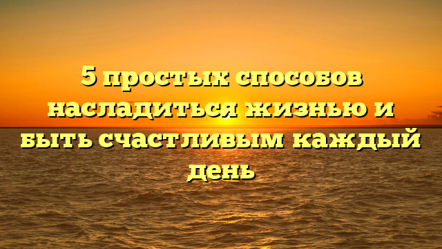 5 простых способов насладиться жизнью и быть счастливым каждый день