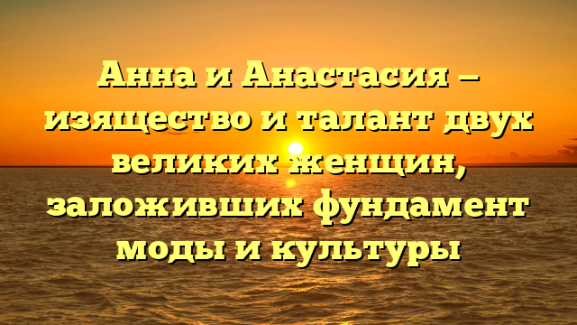 Анна и Анастасия — изящество и талант двух великих женщин, заложивших фундамент моды и культуры