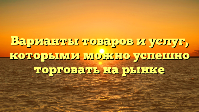 Варианты товаров и услуг, которыми можно успешно торговать на рынке