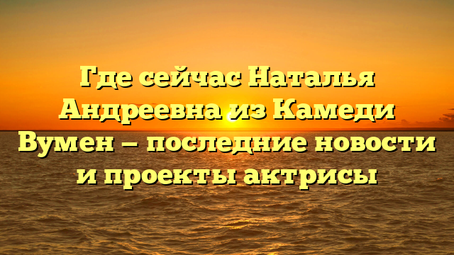 Где сейчас Наталья Андреевна из Камеди Вумен — последние новости и проекты актрисы