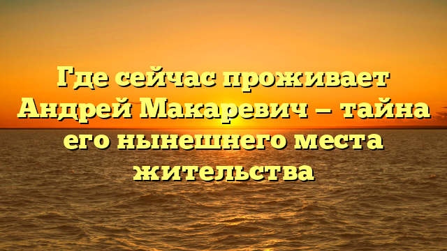 Где сейчас проживает Андрей Макаревич — тайна его нынешнего места жительства