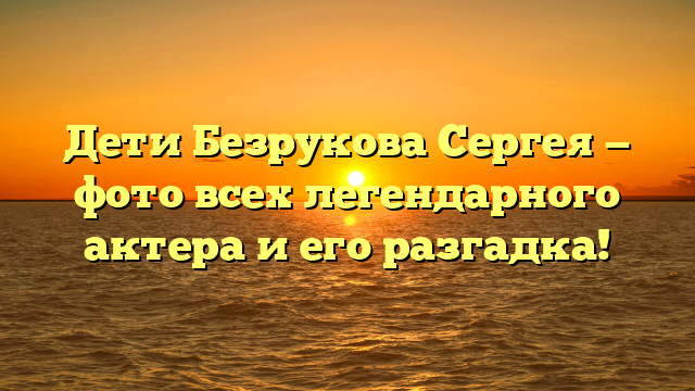 Дети Безрукова Сергея — фото всех легендарного актера и его разгадка!