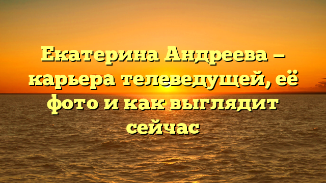 Екатерина Андреева — карьера телеведущей, её фото и как выглядит сейчас