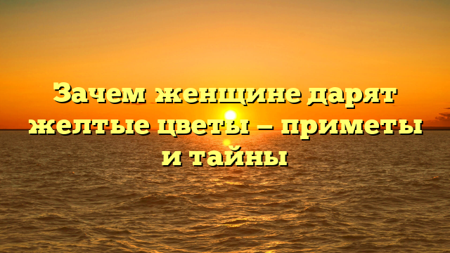 Зачем женщине дарят желтые цветы — приметы и тайны