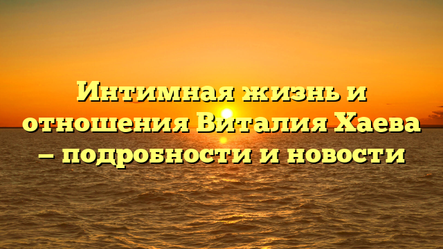 Интимная жизнь и отношения Виталия Хаева — подробности и новости