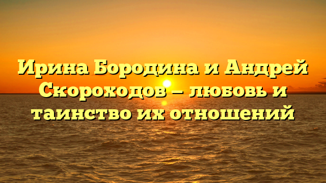 Ирина Бородина и Андрей Скороходов — любовь и таинство их отношений