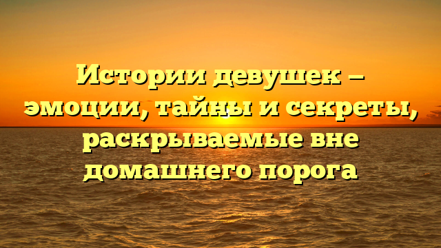 Истории девушек — эмоции, тайны и секреты, раскрываемые вне домашнего порога