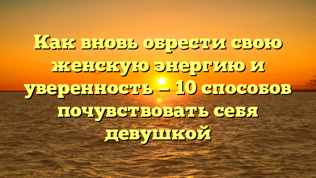 Как вновь обрести свою женскую энергию и уверенность — 10 способов почувствовать себя девушкой