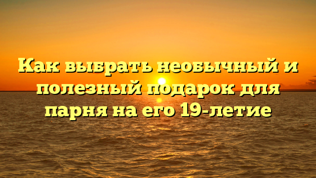 Как выбрать необычный и полезный подарок для парня на его 19-летие