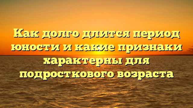 Как долго длится период юности и какие признаки характерны для подросткового возраста