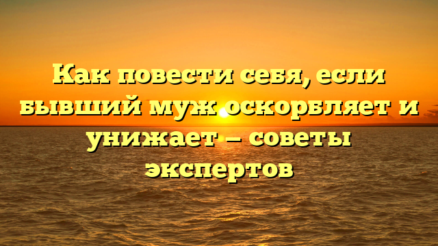 Как повести себя, если бывший муж оскорбляет и унижает — советы экспертов