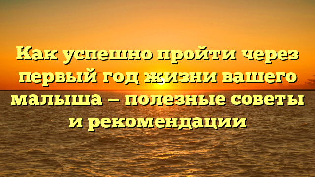Как успешно пройти через первый год жизни вашего малыша — полезные советы и рекомендации