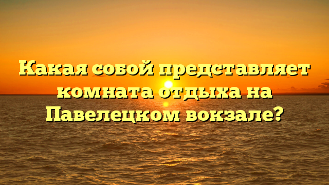 Какая собой представляет комната отдыха на Павелецком вокзале?