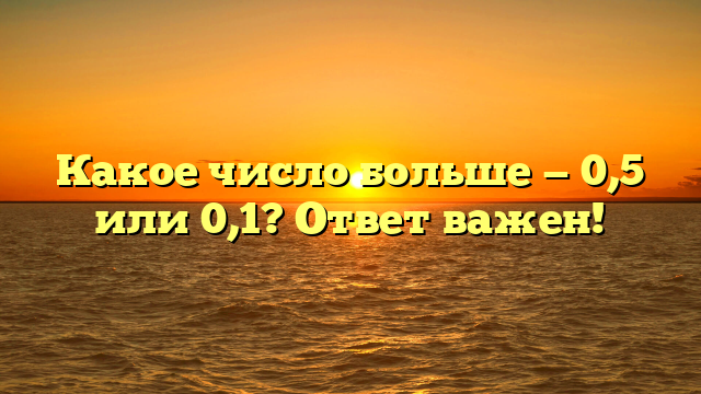Какое число больше — 0,5 или 0,1? Ответ важен!