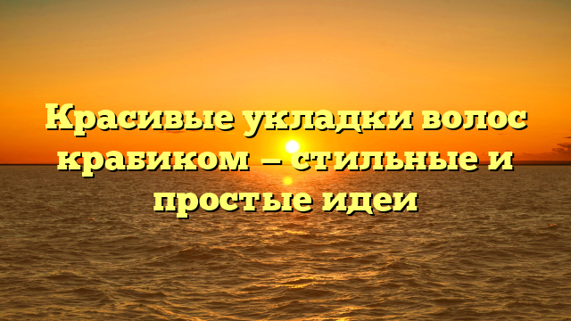 Красивые укладки волос крабиком — стильные и простые идеи