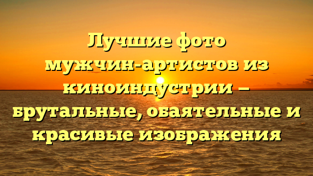Лучшие фото мужчин-артистов из киноиндустрии — брутальные, обаятельные и красивые изображения