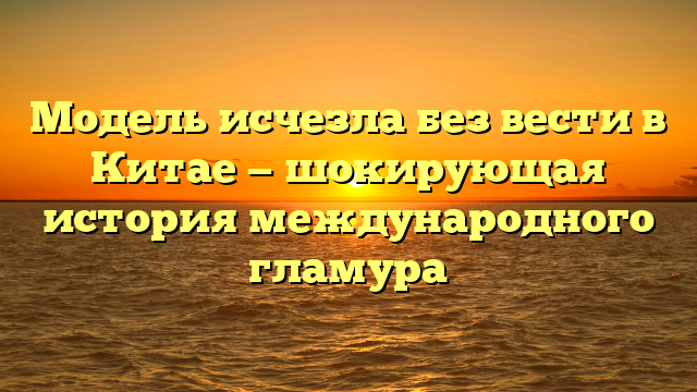 Модель исчезла без вести в Китае — шокирующая история международного гламура