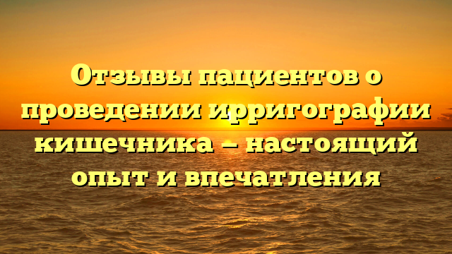 Отзывы пациентов о проведении ирригографии кишечника — настоящий опыт и впечатления