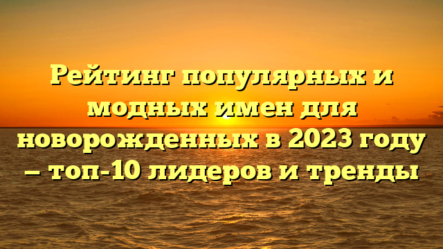 Рейтинг популярных и модных имен для новорожденных в 2023 году — топ-10 лидеров и тренды
