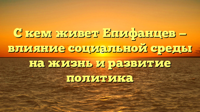 С кем живет Епифанцев — влияние социальной среды на жизнь и развитие политика