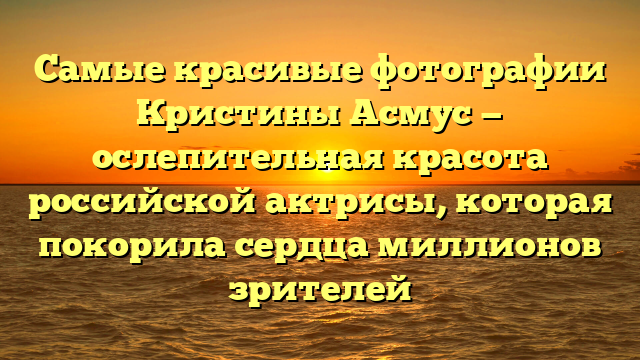 Самые красивые фотографии Кристины Асмус — ослепительная красота российской актрисы, которая покорила сердца миллионов зрителей