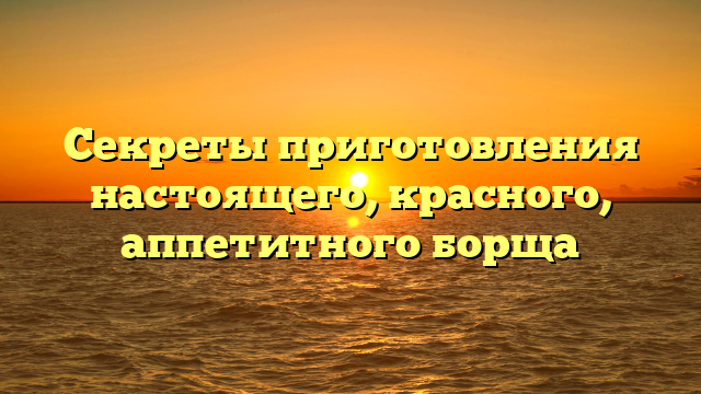 Секреты приготовления настоящего, красного, аппетитного борща