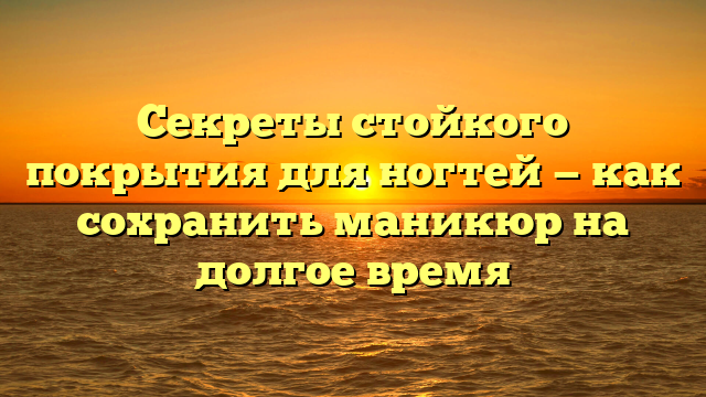 Секреты стойкого покрытия для ногтей — как сохранить маникюр на долгое время