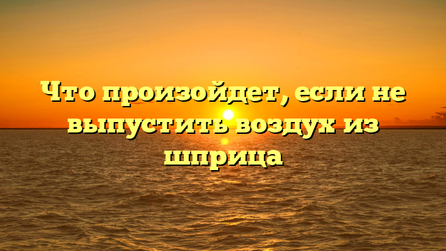 Что произойдет, если не выпустить воздух из шприца