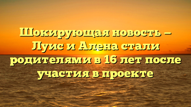 Шокирующая новость — Луис и Алена стали родителями в 16 лет после участия в проекте