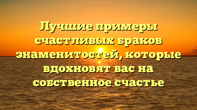Лучшие примеры счастливых браков знаменитостей, которые вдохновят вас на собственное счастье