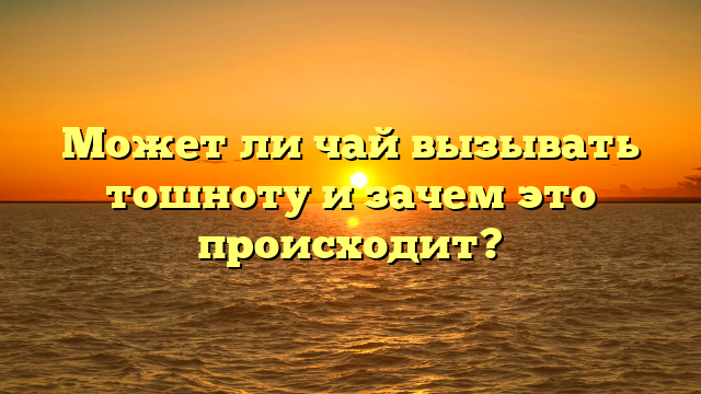 Может ли чай вызывать тошноту и зачем это происходит?