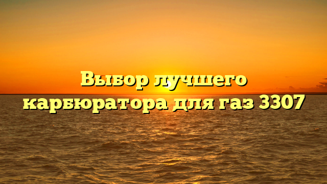 Выбор лучшего карбюратора для газ 3307
