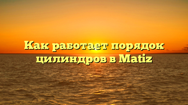 Как работает порядок цилиндров в Matiz