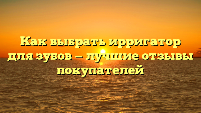 Как выбрать ирригатор для зубов — лучшие отзывы покупателей