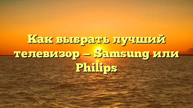 Как выбрать лучший телевизор — Samsung или Philips