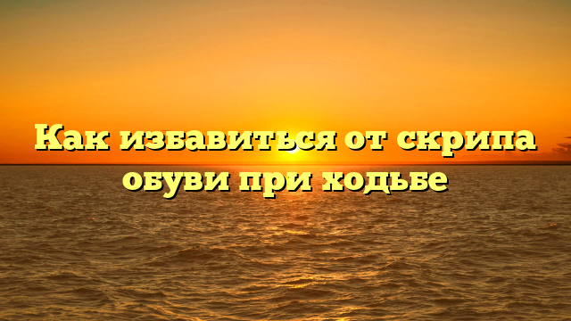 Как избавиться от скрипа обуви при ходьбе
