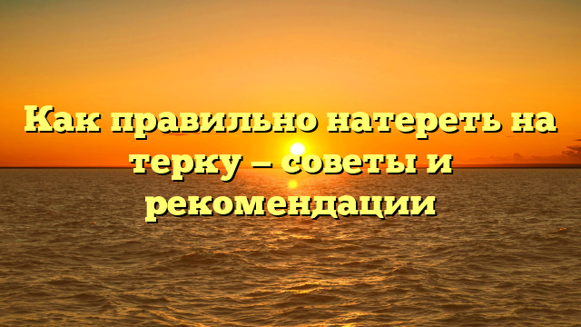 Как правильно натереть на терку — советы и рекомендации