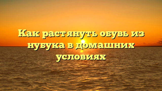 Как растянуть обувь из нубука в домашних условиях