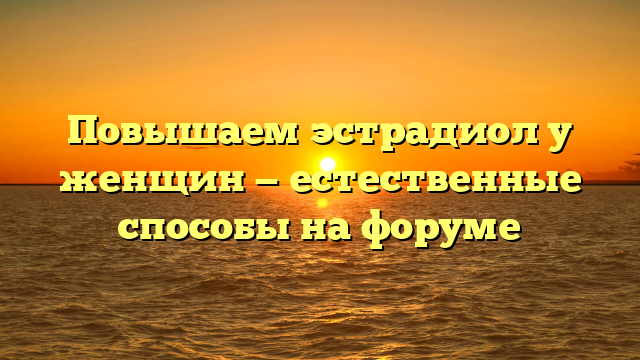Повышаем эстрадиол у женщин — естественные способы на форуме