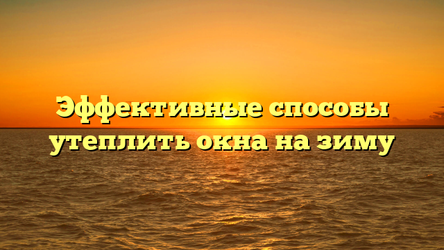 Эффективные способы утеплить окна на зиму
