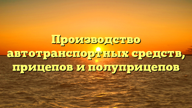 Производство автотранспортных средств, прицепов и полуприцепов